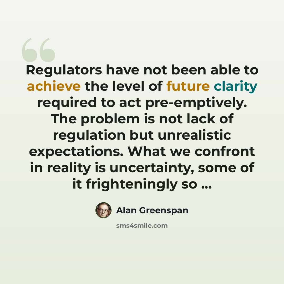 “Regulators have not been able to achieve the level of future clarity required to act pre-emptively. The problem is not lack of regulation but unrealistic expectations. What we confront in reality is uncertainty, some of it frighteningly so ...” quote by Alan Greenspan