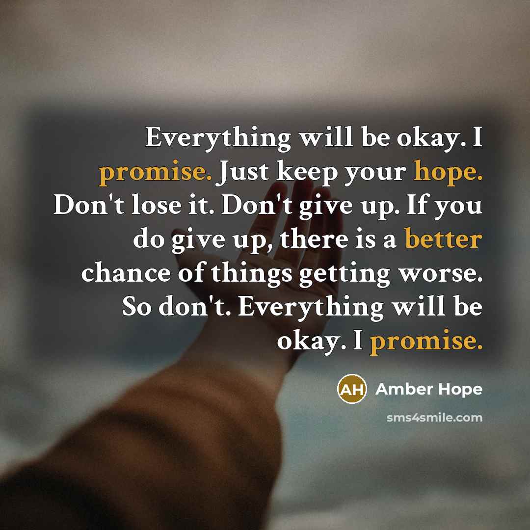 “Everything will be okay. I promise. Just keep your hope. Don't lose it. Don't give up. If you do give up, there is a better chance of things getting worse. So don't. Everything will be okay. I promise.” quote by Amber Hope