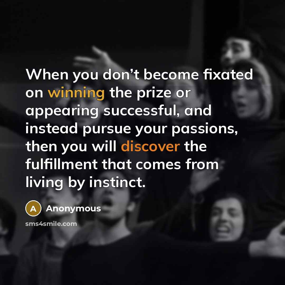 “When you don’t become fixated on winning the prize or appearing successful, and instead pursue your passions, then you will discover the fulfillment that comes from living by instinct.” quote by Anonymous