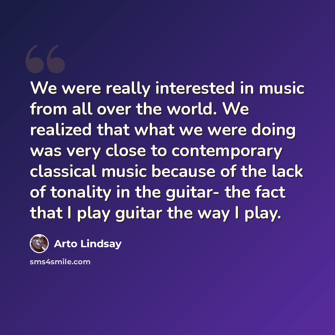 “We were really interested in music from all over the world. We realized that what we were doing was very close to contemporary classical music because of the lack of tonality in the guitar- the fact that I play guitar the way I play.” quote by Arto Lindsay