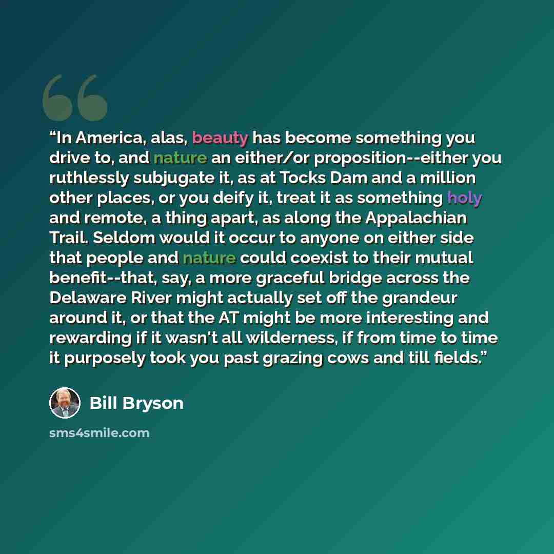 “In America, alas, beauty has become something you drive to, and nature an either/or proposition--either you ruthlessly subjugate it, as at Tocks Dam and a million other places, or you deify it, treat it as something holy and remote, a thing apart, as along the Appalachian Trail. Seldom would it…” quote by Bill Bryson