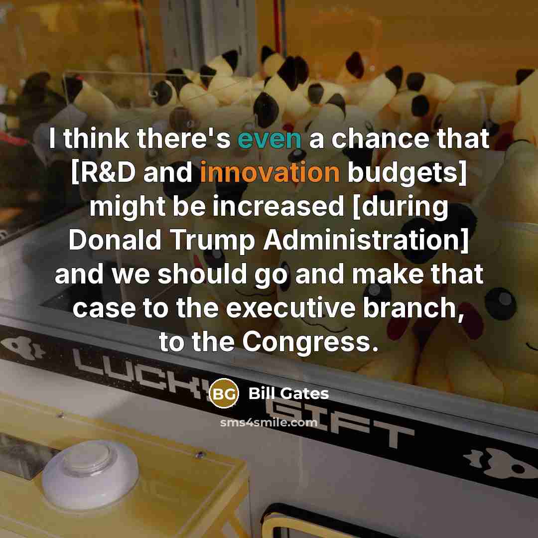“I think there's even a chance that [R&D and innovation budgets] might be increased [during Donald Trump Administration] and we should go and make that case to the executive branch, to the Congress.” quote by Bill Gates
