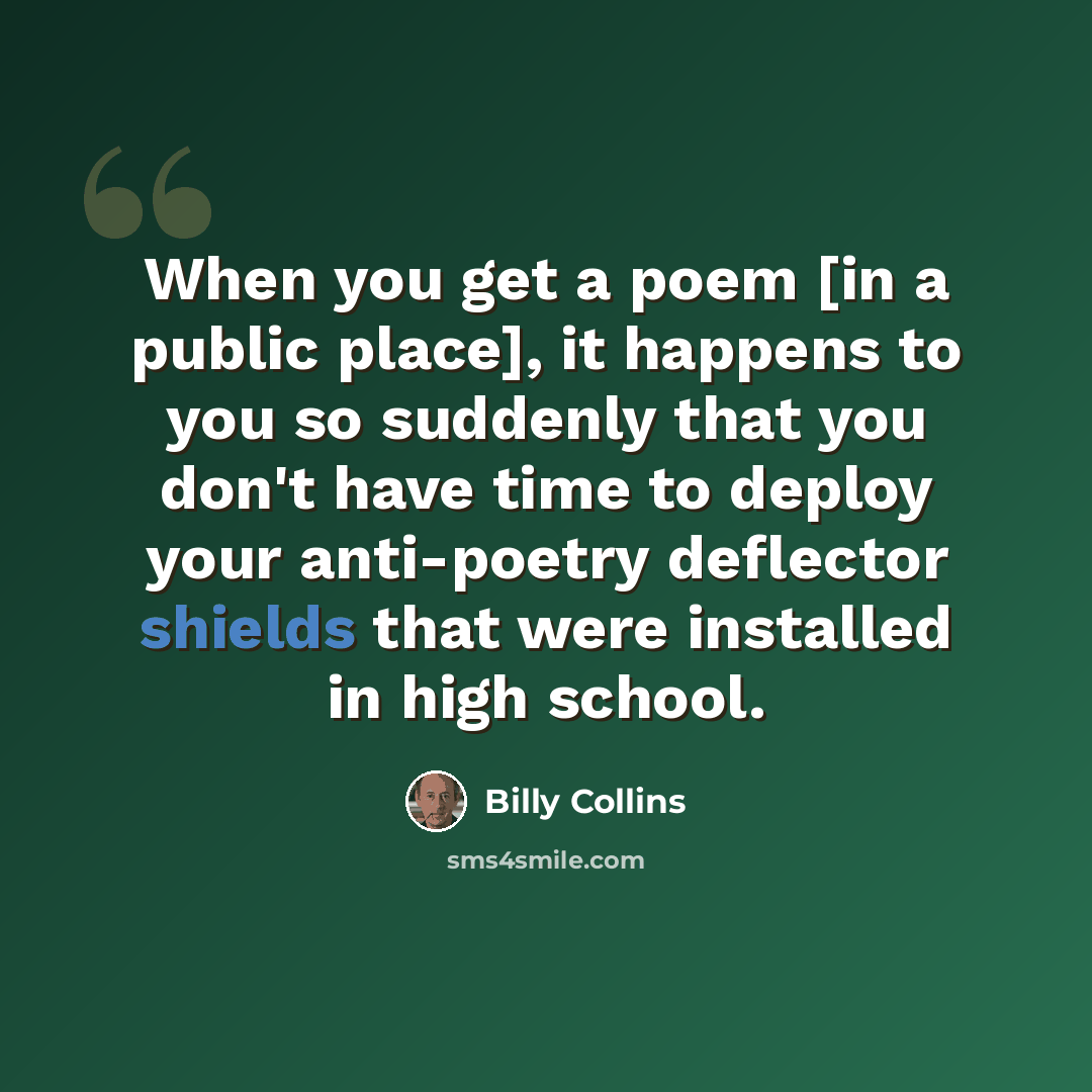 “When you get a poem [in a public place], it happens to you so suddenly that you don't have time to deploy your anti-poetry deflector shields that were installed in high school.” quote by Billy Collins