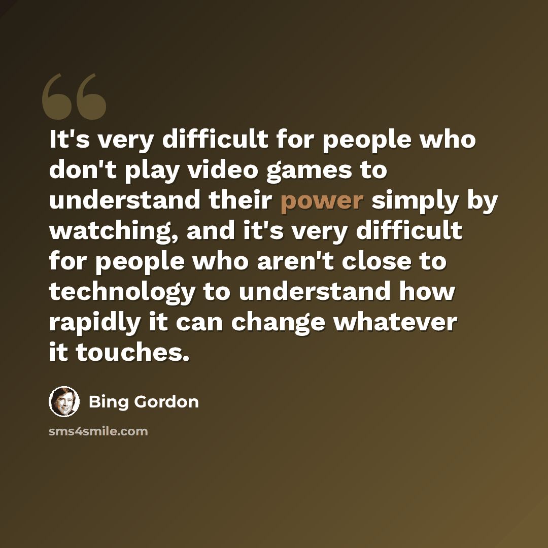 “It's very difficult for people who don't play video games to understand their power simply by watching, and it's very difficult for people who aren't close to technology to understand how rapidly it can change whatever it touches.” quote by Bing Gordon