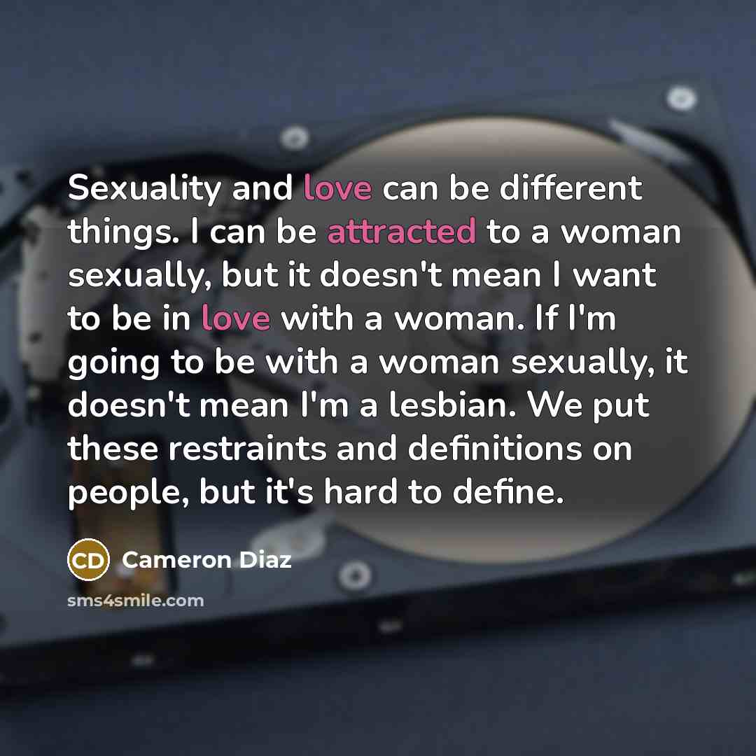 “Sexuality and love can be different things. I can be attracted to a woman sexually, but it doesn't mean I want to be in love with a woman. If I'm going to be with a woman sexually, it doesn't mean I'm a lesbian. We put these restraints and definitions on people, but it's hard to define.” quote by Cameron Diaz