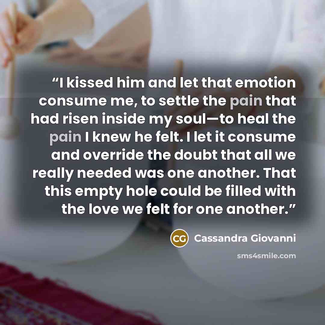 “I kissed him and let that emotion consume me, to settle the pain that had risen inside my soul—to heal the pain I knew he felt. I let it consume and override the doubt that all we really needed was one another. That this empty hole could be filled with the love we felt for one another.” quote by Cassandra Giovanni