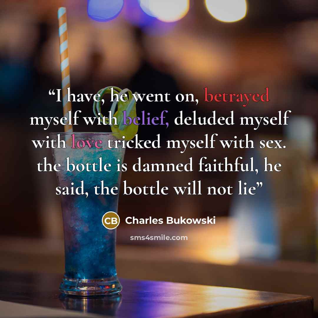 “I have, he went on, betrayed myself with belief, deluded myself with love tricked myself with sex. the bottle is damned faithful, he said, the bottle will not lie” quote by Charles Bukowski