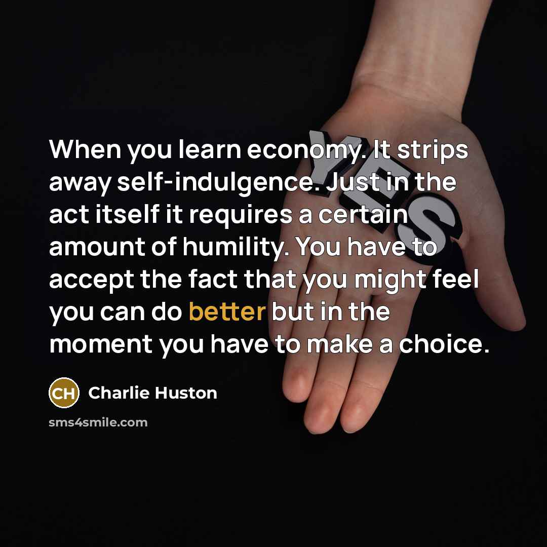 “When you learn economy. It strips away self-indulgence. Just in the act itself it requires a certain amount of humility. You have to accept the fact that you might feel you can do better but in the moment you have to make a choice.” quote by Charlie Huston