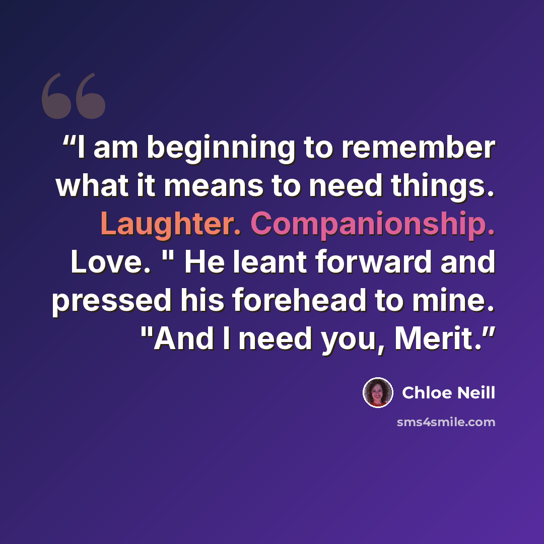 “I am beginning to remember what it means to need things. Laughter. Companionship. Love. " He leant forward and pressed his forehead to mine. "And I need you, Merit.” quote by Chloe Neill