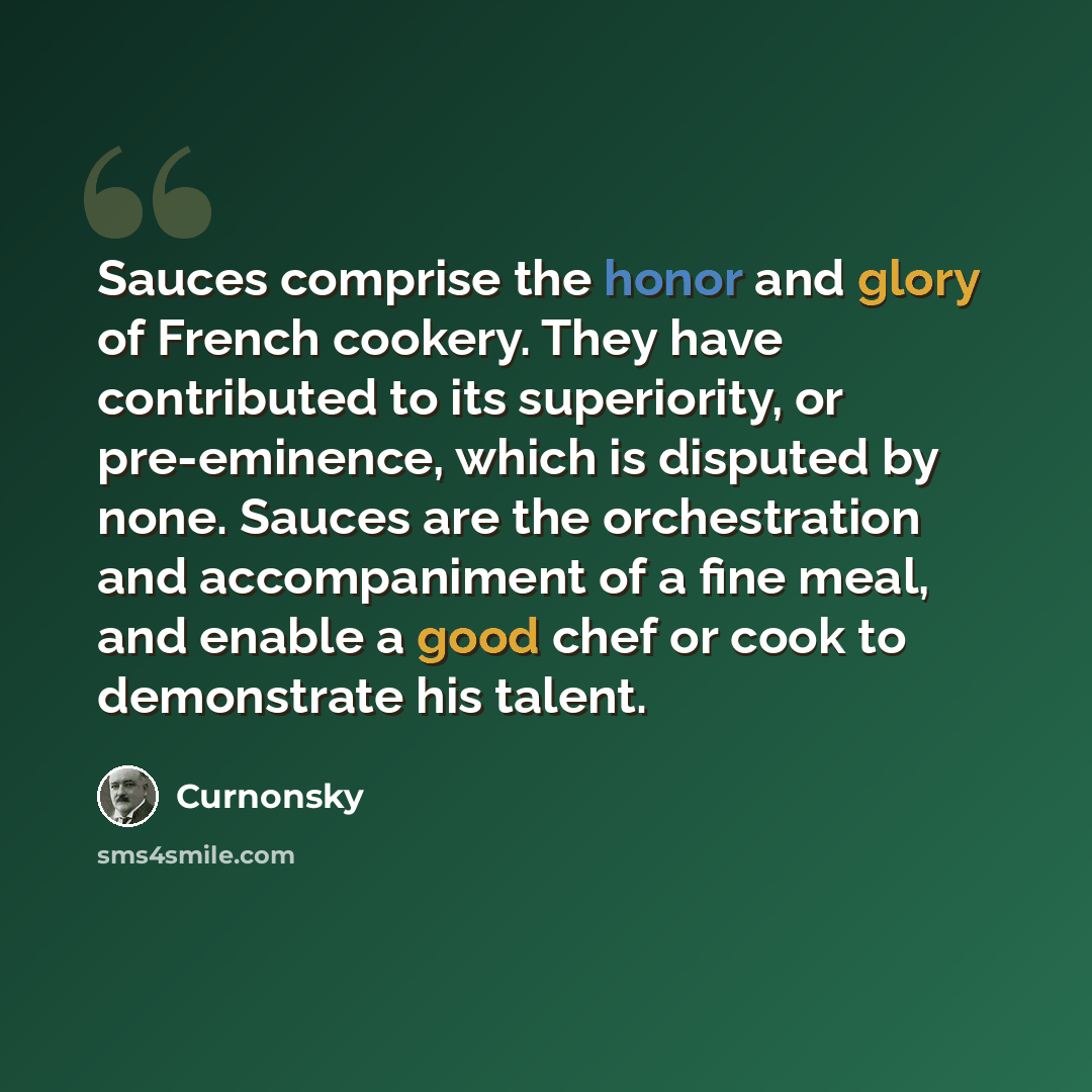 “Sauces comprise the honor and glory of French cookery. They have contributed to its superiority, or pre-eminence, which is disputed by none. Sauces are the orchestration and accompaniment of a fine meal, and enable a good chef or cook to demonstrate his talent.” quote by Curnonsky
