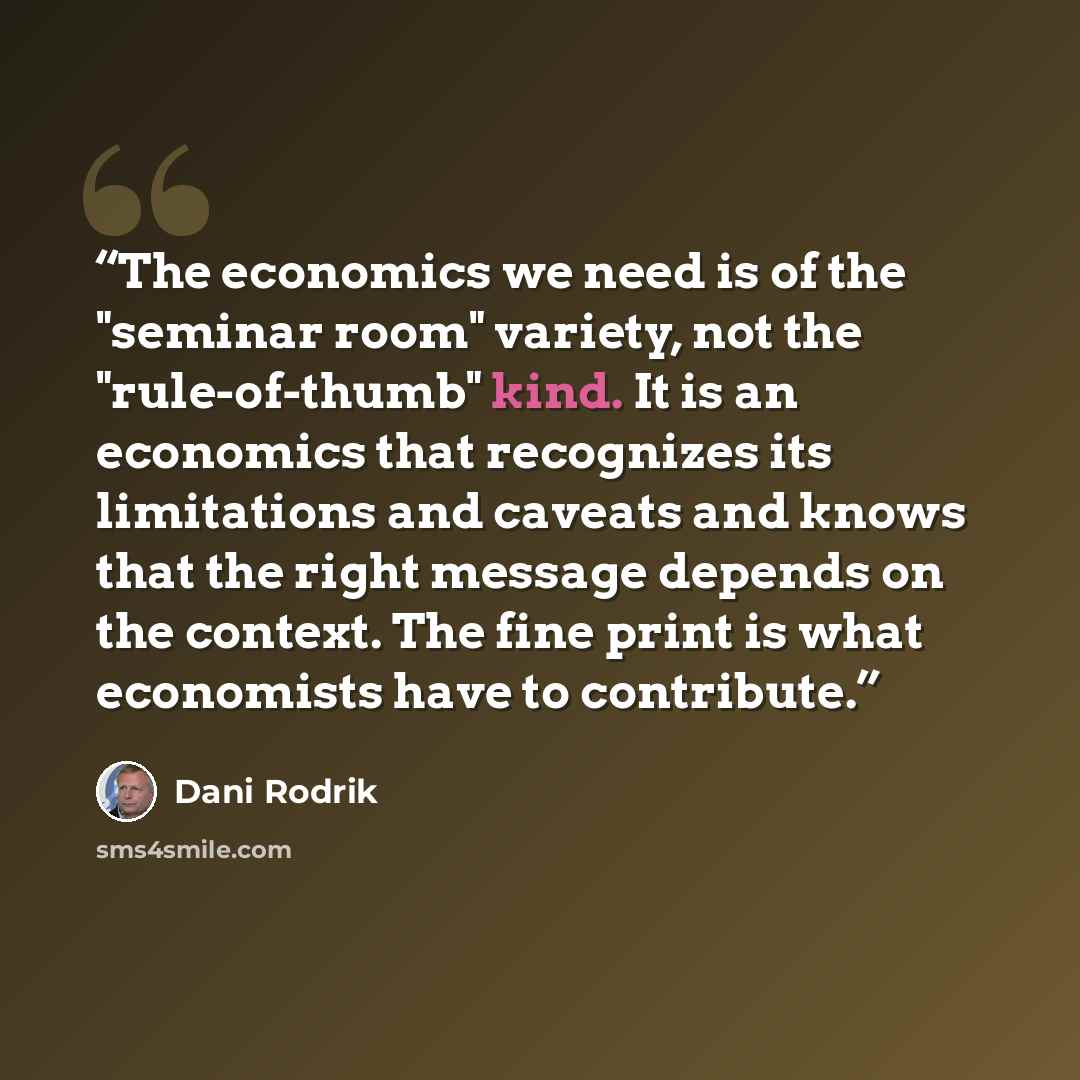“The economics we need is of the "seminar room" variety, not the "rule-of-thumb" kind. It is an economics that recognizes its limitations and caveats and knows that the right message depends on the context. The fine print is what economists have to contribute.” quote by Dani Rodrik