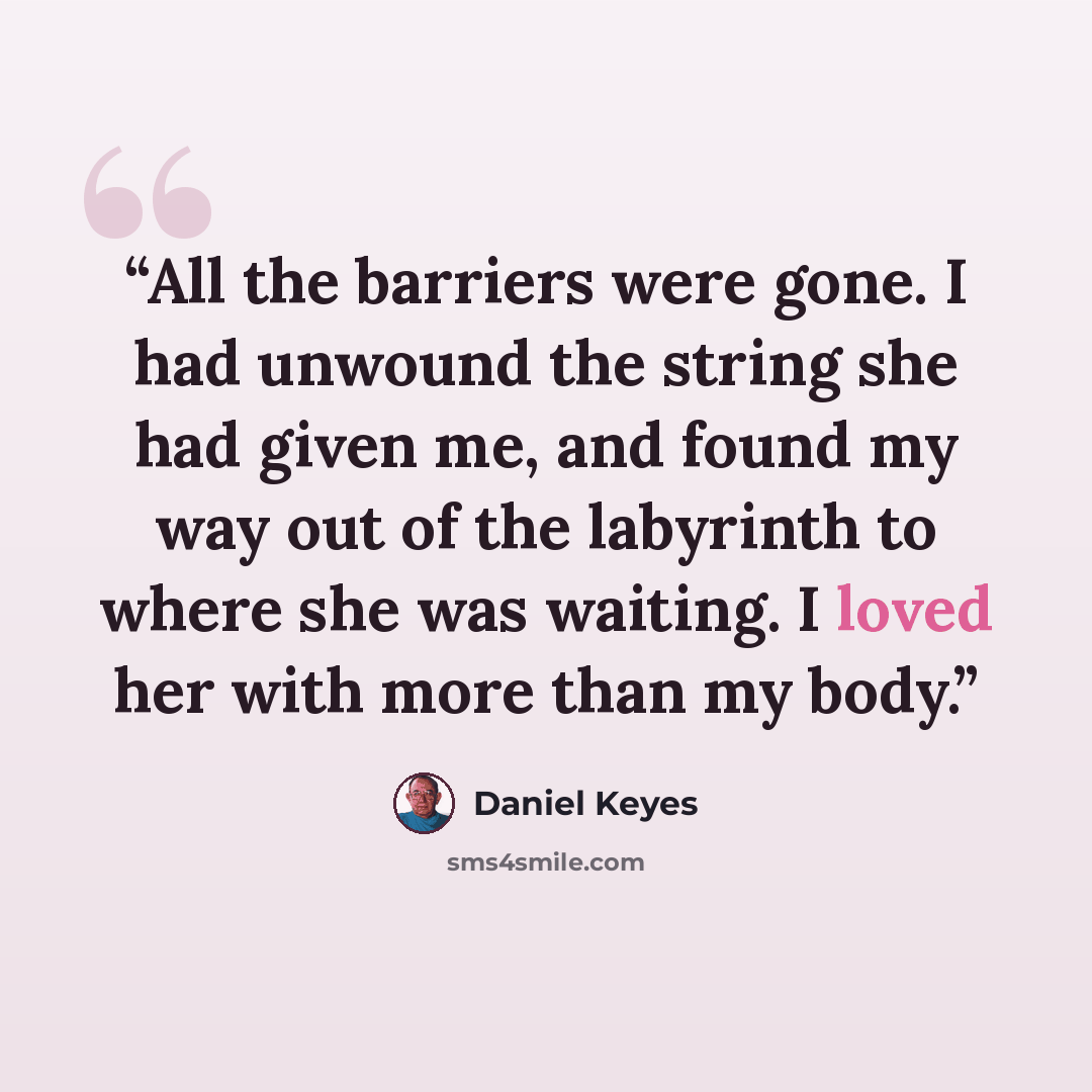 “All the barriers were gone. I had unwound the string she had given me, and found my way out of the labyrinth to where she was waiting. I loved her with more than my body.” quote by Daniel Keyes