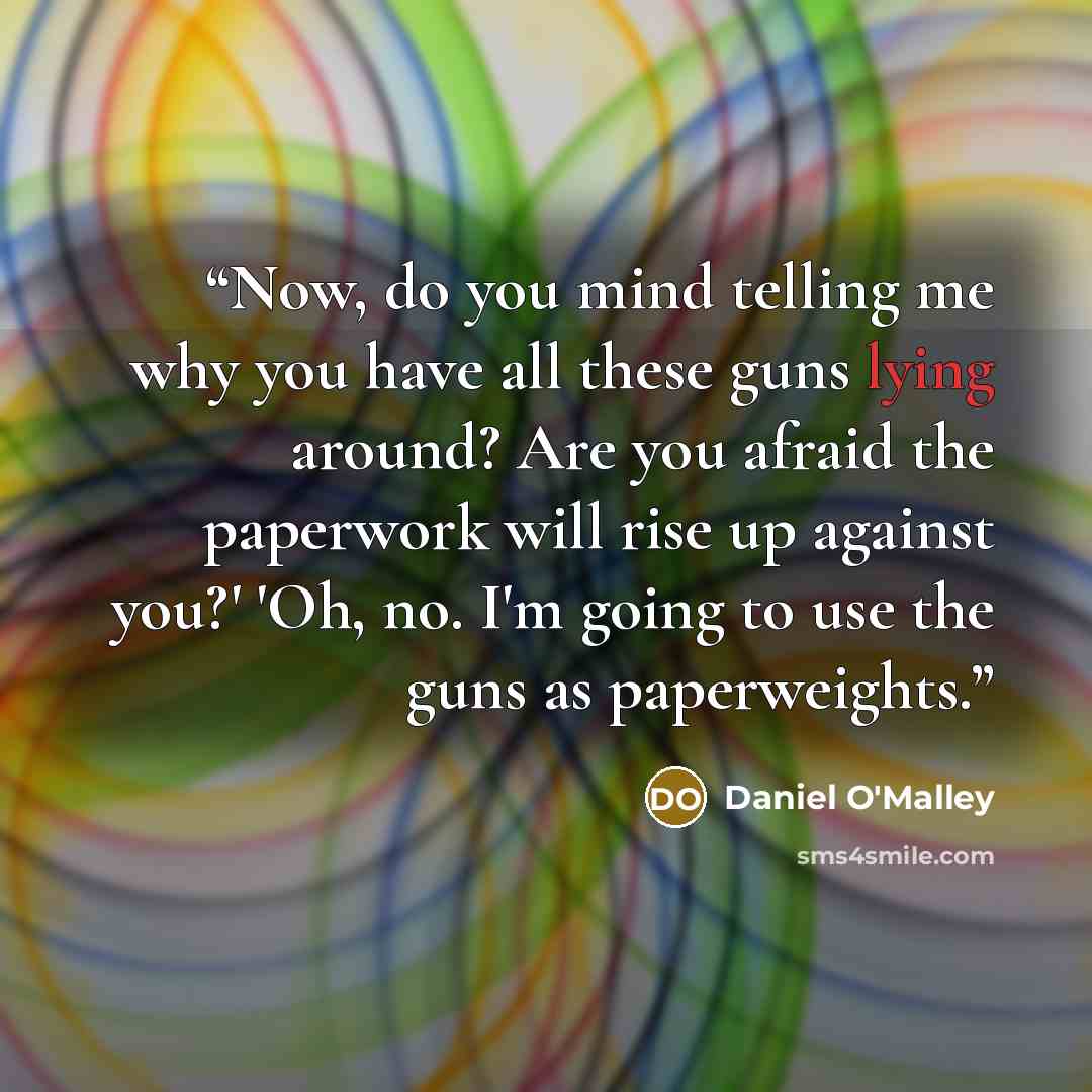 “Now, do you mind telling me why you have all these guns lying around? Are you afraid the paperwork will rise up against you?' 'Oh, no. I'm going to use the guns as paperweights.” quote by Daniel O'Malley