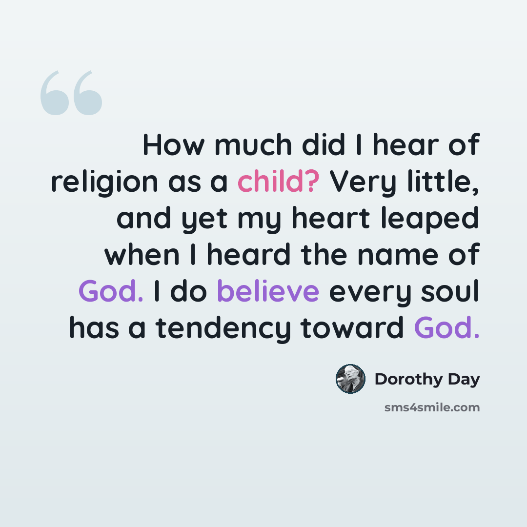 “How much did I hear of religion as a child? Very little, and yet my heart leaped when I heard the name of God. I do believe every soul has a tendency toward God.” quote by Dorothy Day