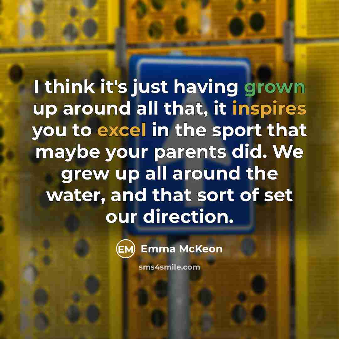 “I think it's just having grown up around all that, it inspires you to excel in the sport that maybe your parents did. We grew up all around the water, and that sort of set our direction.” quote by Emma McKeon