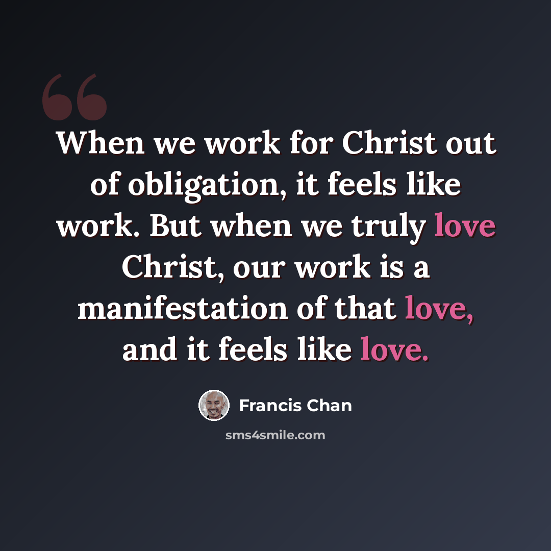 “When we work for Christ out of obligation, it feels like work. But when we truly love Christ, our work is a manifestation of that love, and it feels like love.” quote by Francis Chan