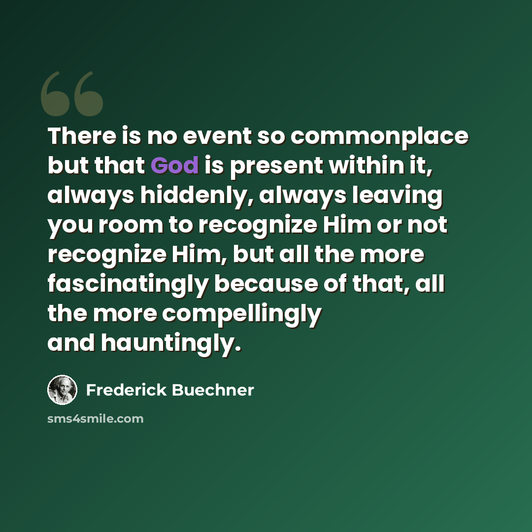 “There is no event so commonplace but that God is present within it, always hiddenly, always leaving you room to recognize Him or not recognize Him, but all the more fascinatingly because of that, all the more compellingly and hauntingly.” quote by Frederick Buechner