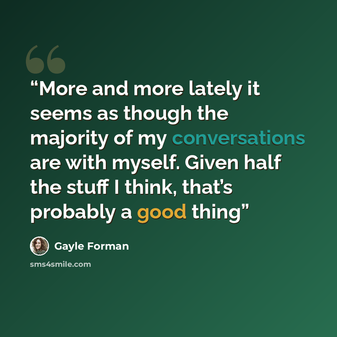 “More and more lately it seems as though the majority of my conversations are with myself. Given half the stuff I think, that’s probably a good thing” quote by Gayle Forman