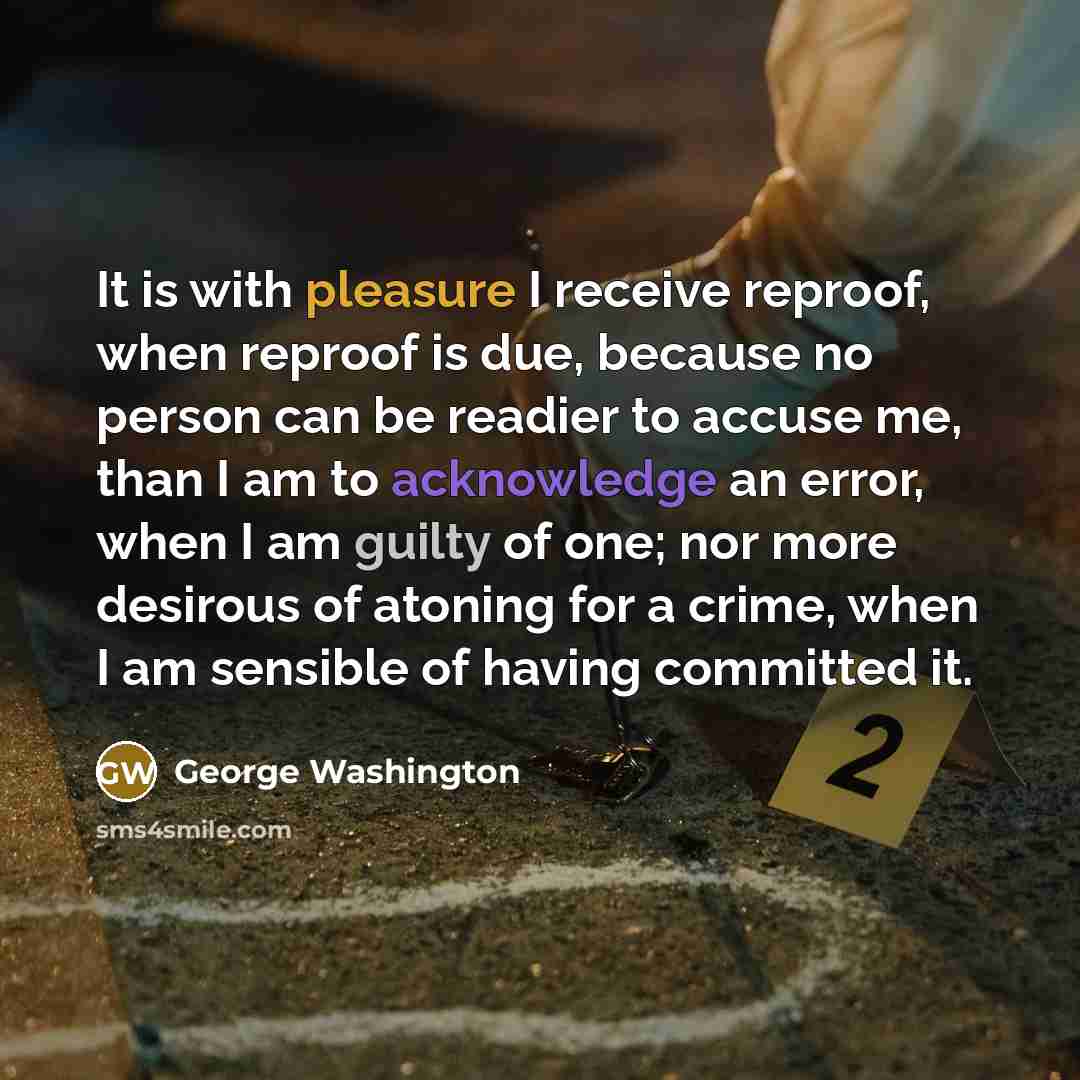“It is with pleasure I receive reproof, when reproof is due, because no person can be readier to accuse me, than I am to acknowledge an error, when I am guilty of one; nor more desirous of atoning for a crime, when I am sensible of having committed it.” quote by George Washington