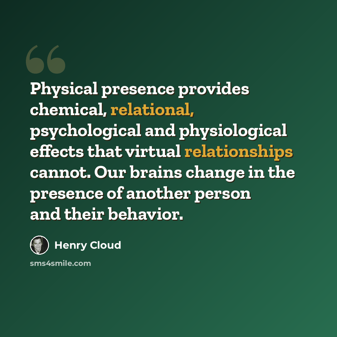 “Physical presence provides chemical, relational, psychological and physiological effects that virtual relationships cannot. Our brains change in the presence of another person and their behavior.” quote by Henry Cloud