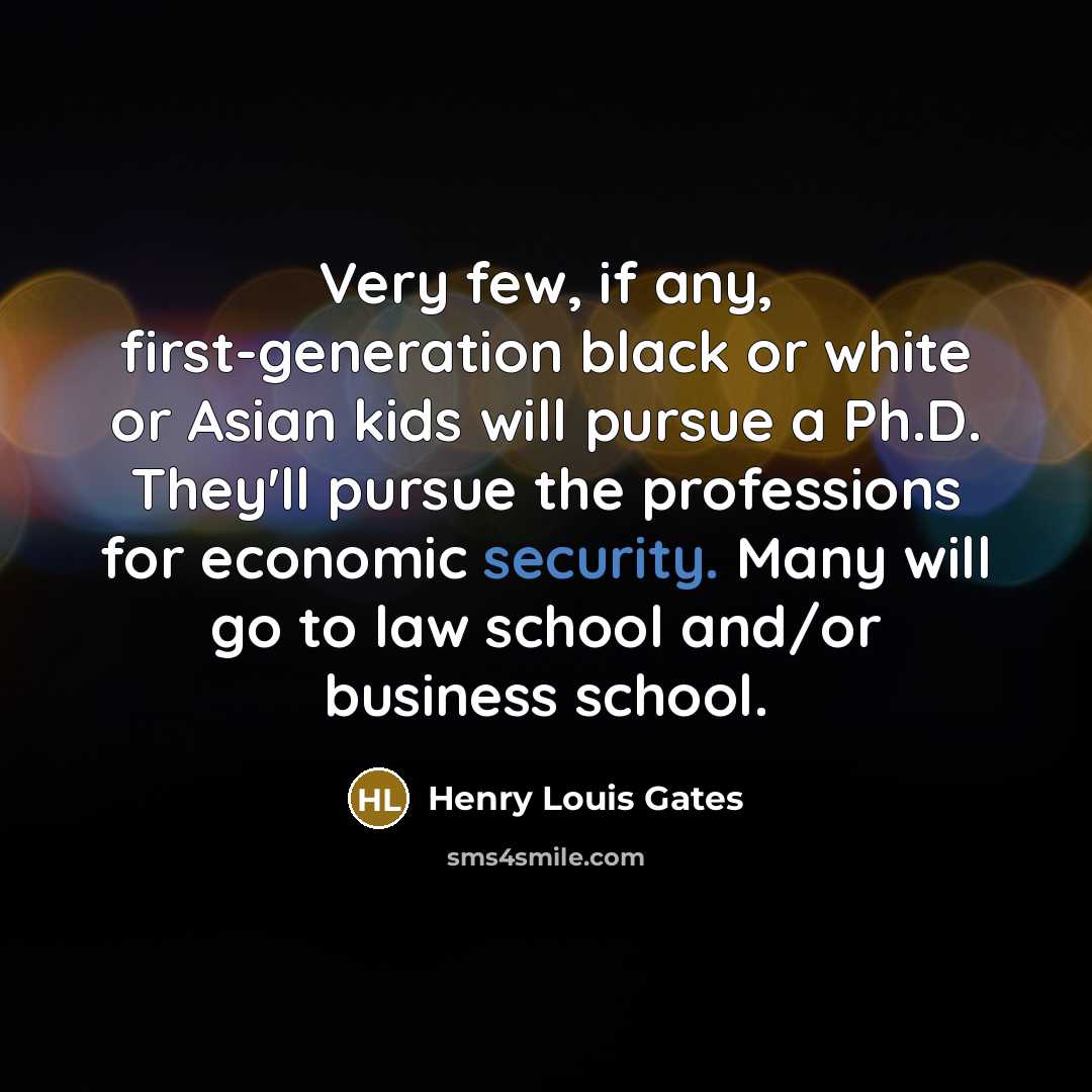 “Very few, if any, first-generation black or white or Asian kids will pursue a Ph.D. They'll pursue the professions for economic security. Many will go to law school and/or business school.” quote by Henry Louis Gates