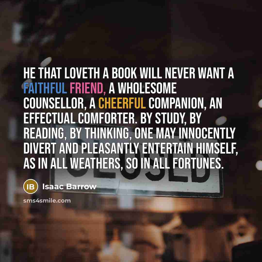 “He that loveth a book will never want a faithful friend, a wholesome counsellor, a cheerful companion, an effectual comforter. By study, by reading, by thinking, one may innocently divert and pleasantly entertain himself, as in all weathers, so in all fortunes.” quote by Isaac Barrow