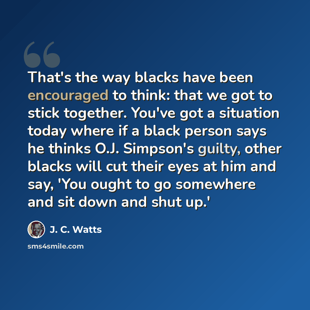 “That's the way blacks have been encouraged to think: that we got to stick together. You've got a situation today where if a black person says he thinks O.J. Simpson's guilty, other blacks will cut their eyes at him and say, 'You ought to go somewhere and sit down and shut up.'” quote by J. C. Watts