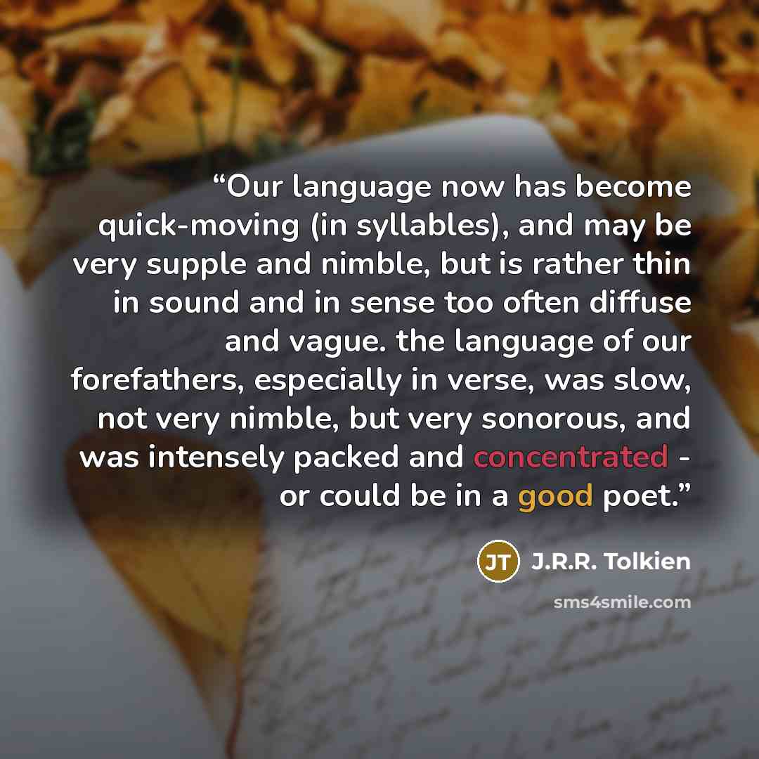 “Our language now has become quick-moving (in syllables), and may be very supple and nimble, but is rather thin in sound and in sense too often diffuse and vague. the language of our forefathers, especially in verse, was slow, not very nimble, but very sonorous, and was intensely packed and…” quote by J.R.R. Tolkien
