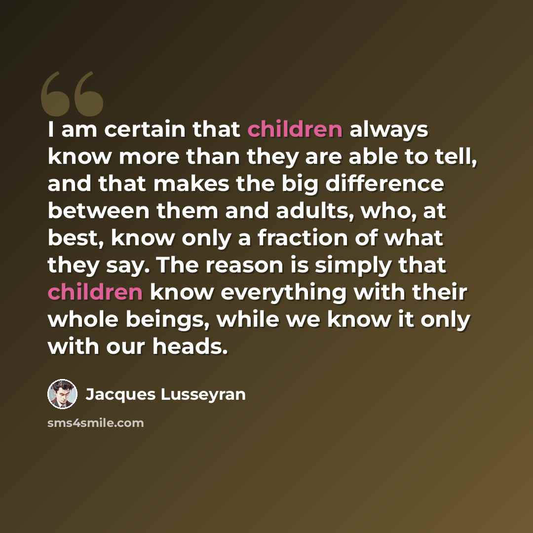 “I am certain that children always know more than they are able to tell, and that makes the big difference between them and adults, who, at best, know only a fraction of what they say. The reason is simply that children know everything with their whole beings, while we know it only with our heads.” quote by Jacques Lusseyran
