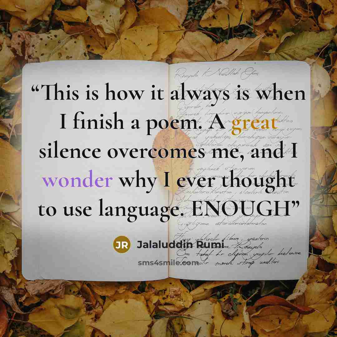 “This is how it always is when I finish a poem. A great silence overcomes me, and I wonder why I ever thought to use language. ENOUGH” quote by Jalaluddin Rumi