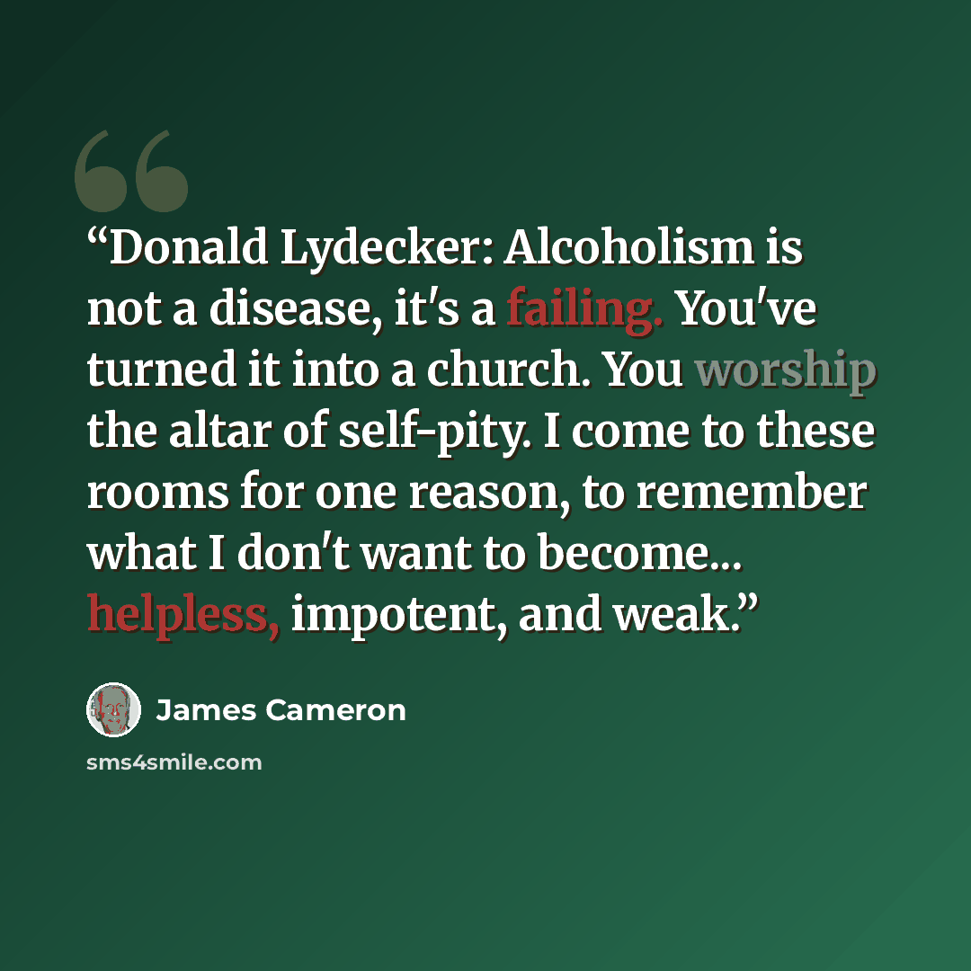 “Donald Lydecker: Alcoholism is not a disease, it's a failing. You've turned it into a church. You worship the altar of self-pity. I come to these rooms for one reason, to remember what I don't want to become... helpless, impotent, and weak.” quote by James Cameron
