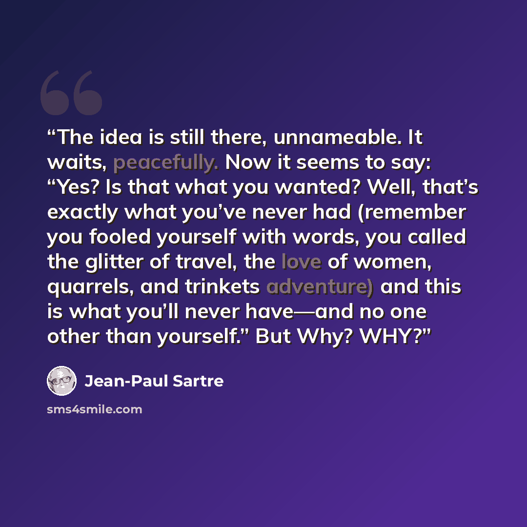 “The idea is still there, unnameable. It waits, peacefully. Now it seems to say: “Yes? Is that what you wanted? Well, that’s exactly what you’ve never had (remember you fooled yourself with words, you called the glitter of travel, the love of women, quarrels, and trinkets adventure) and this is…” quote by Jean-Paul Sartre