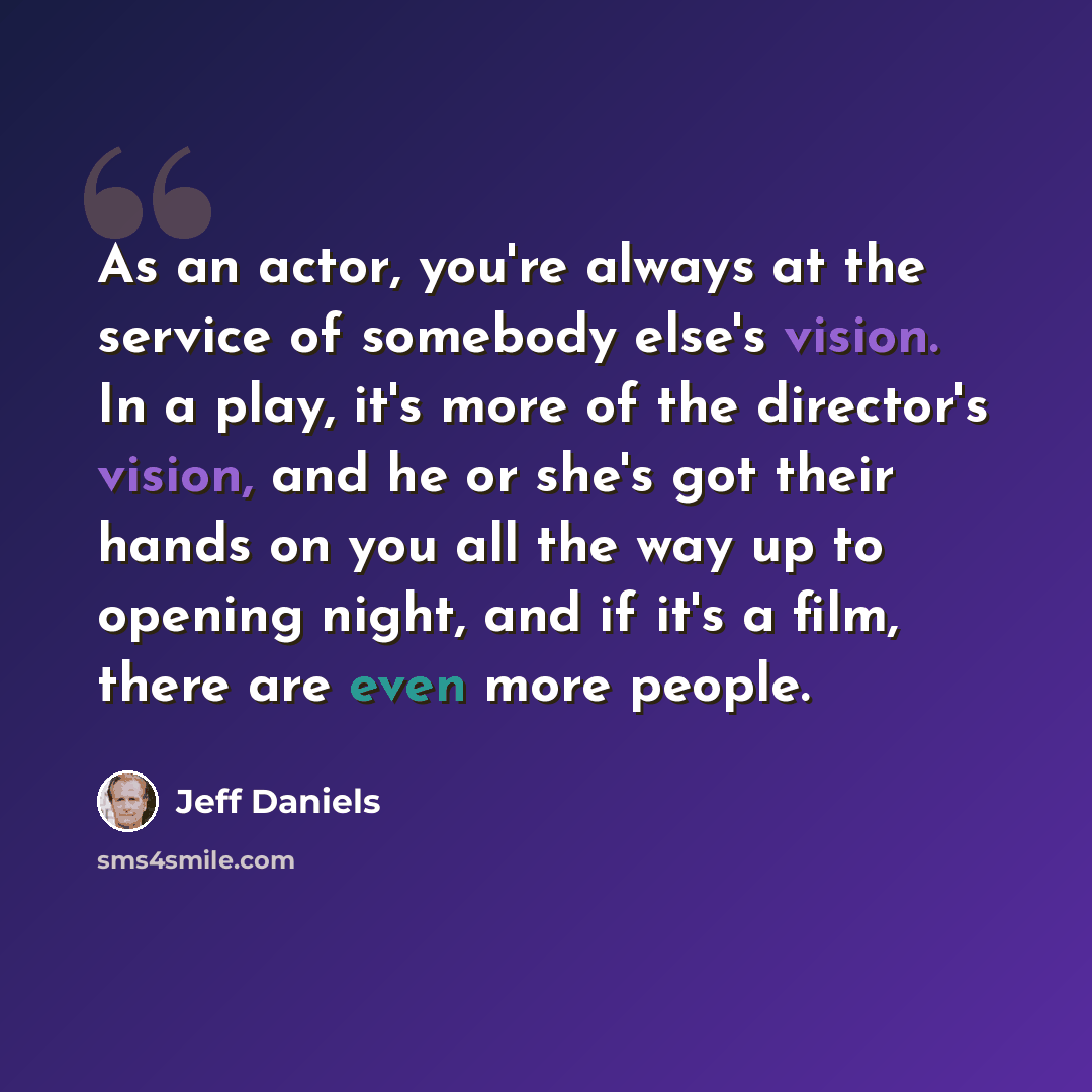 “As an actor, you're always at the service of somebody else's vision. In a play, it's more of the director's vision, and he or she's got their hands on you all the way up to opening night, and if it's a film, there are even more people.” quote by Jeff Daniels