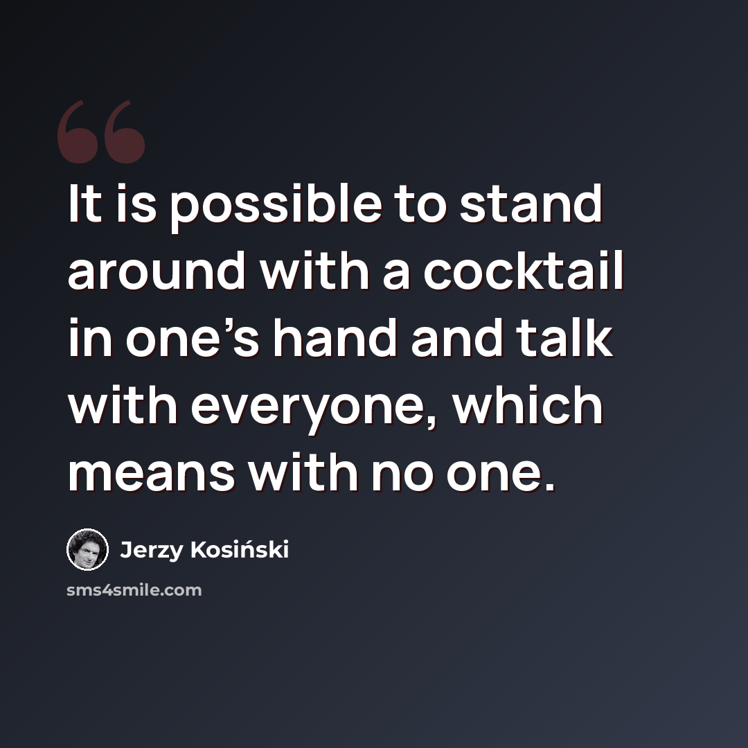 “It is possible to stand around with a cocktail in one's hand and talk with everyone, which means with no one.” quote by Jerzy Kosinski