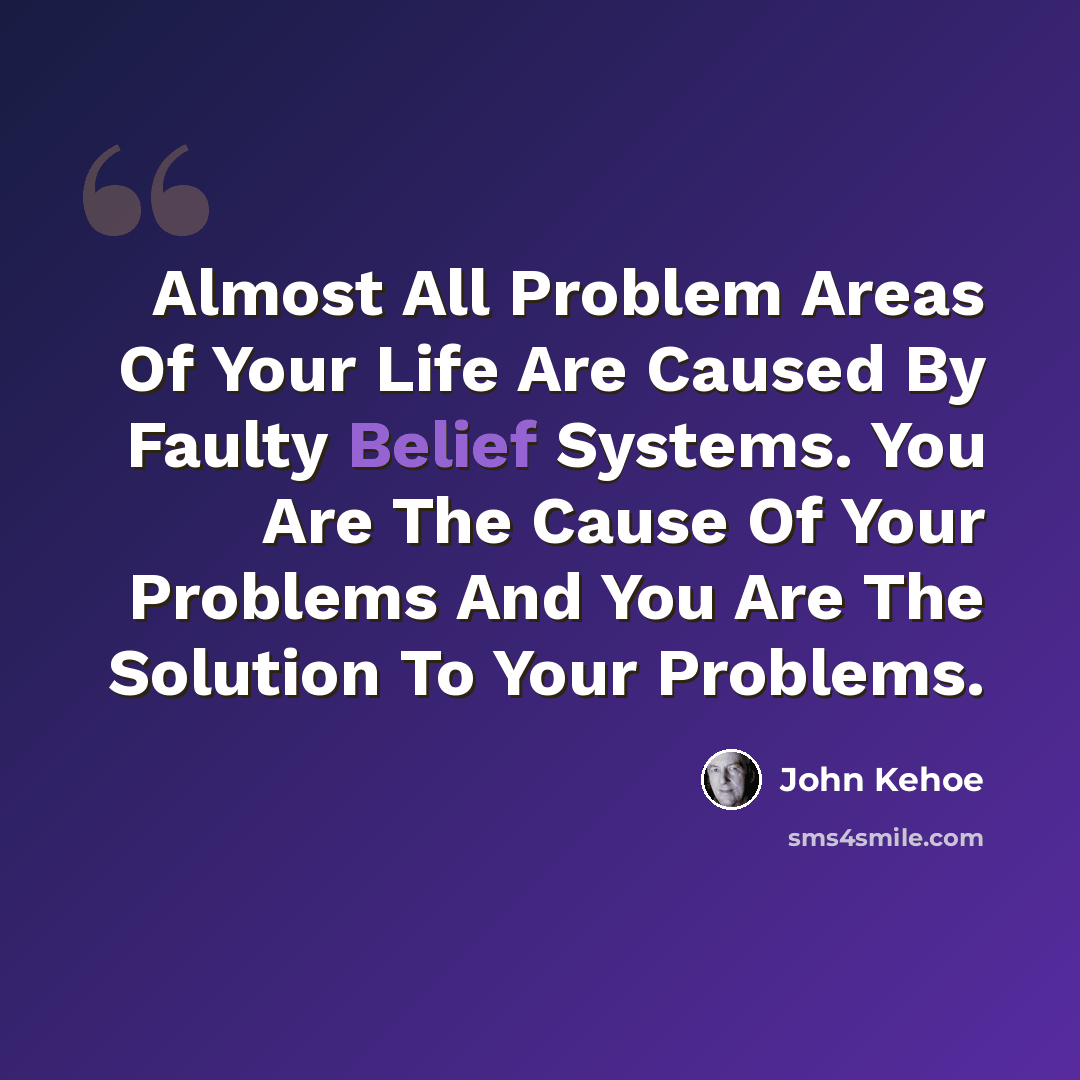 “Almost All Problem Areas Of Your Life Are Caused By Faulty Belief Systems. You Are The Cause Of Your Problems And You Are The Solution To Your Problems.” quote by John Kehoe