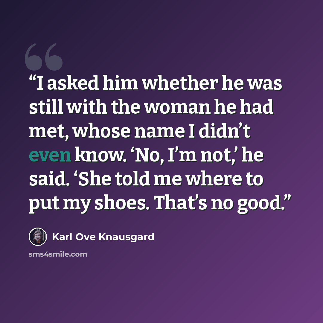 “I asked him whether he was still with the woman he had met, whose name I didn’t even know. ‘No, I’m not,’ he said. ‘She told me where to put my shoes. That’s no good.” quote by Karl Ove Knausgård