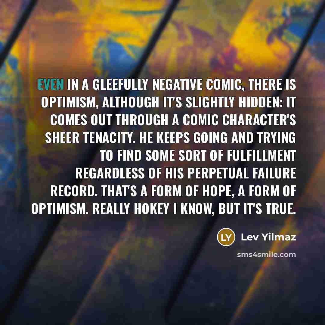 “Even in a gleefully negative comic, there is optimism, although it's slightly hidden: It comes out through a comic character's sheer tenacity. He keeps going and trying to find some sort of fulfillment regardless of his perpetual failure record. That's a form of hope, a form of optimism. Really…” quote by Lev Yilmaz