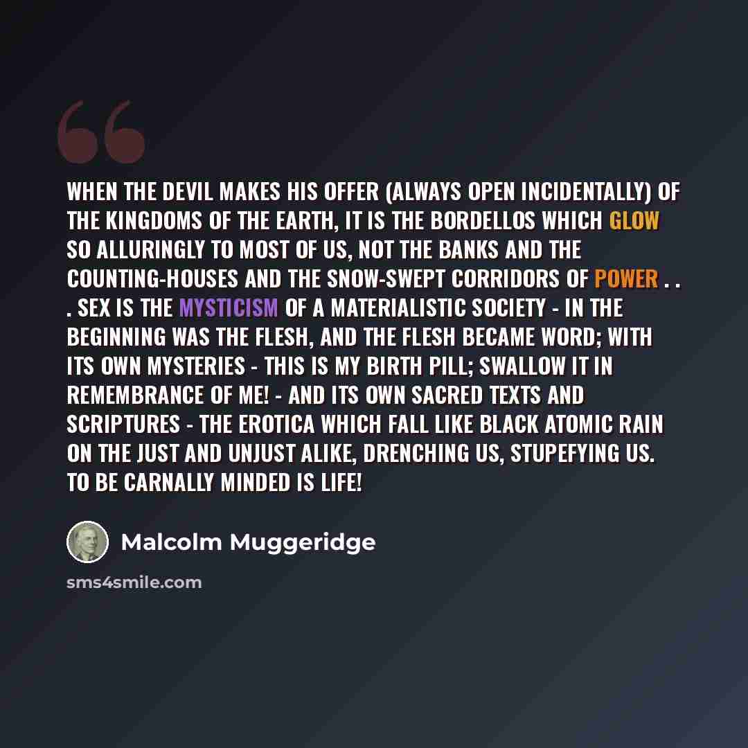 “When the devil makes his offer (always open incidentally) of the kingdoms of the earth, it is the bordellos which glow so alluringly to most of us, not the banks and the counting-houses and the snow-swept corridors of power . . . Sex is the mysticism of a materialistic society - in the beginning…” quote by Malcolm Muggeridge