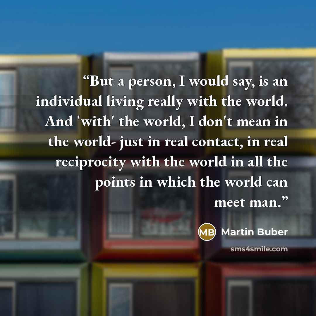 “But a person, I would say, is an individual living really with the world. And 'with' the world, I don't mean in the world- just in real contact, in real reciprocity with the world in all the points in which the world can meet man.” quote by Martin Buber
