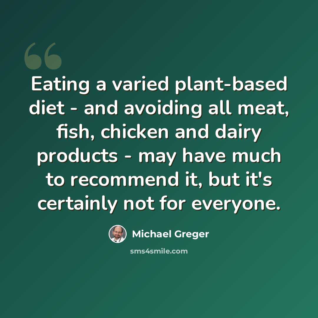 “Eating a varied plant-based diet - and avoiding all meat, fish, chicken and dairy products - may have much to recommend it, but it's certainly not for everyone.” quote by Michael Greger