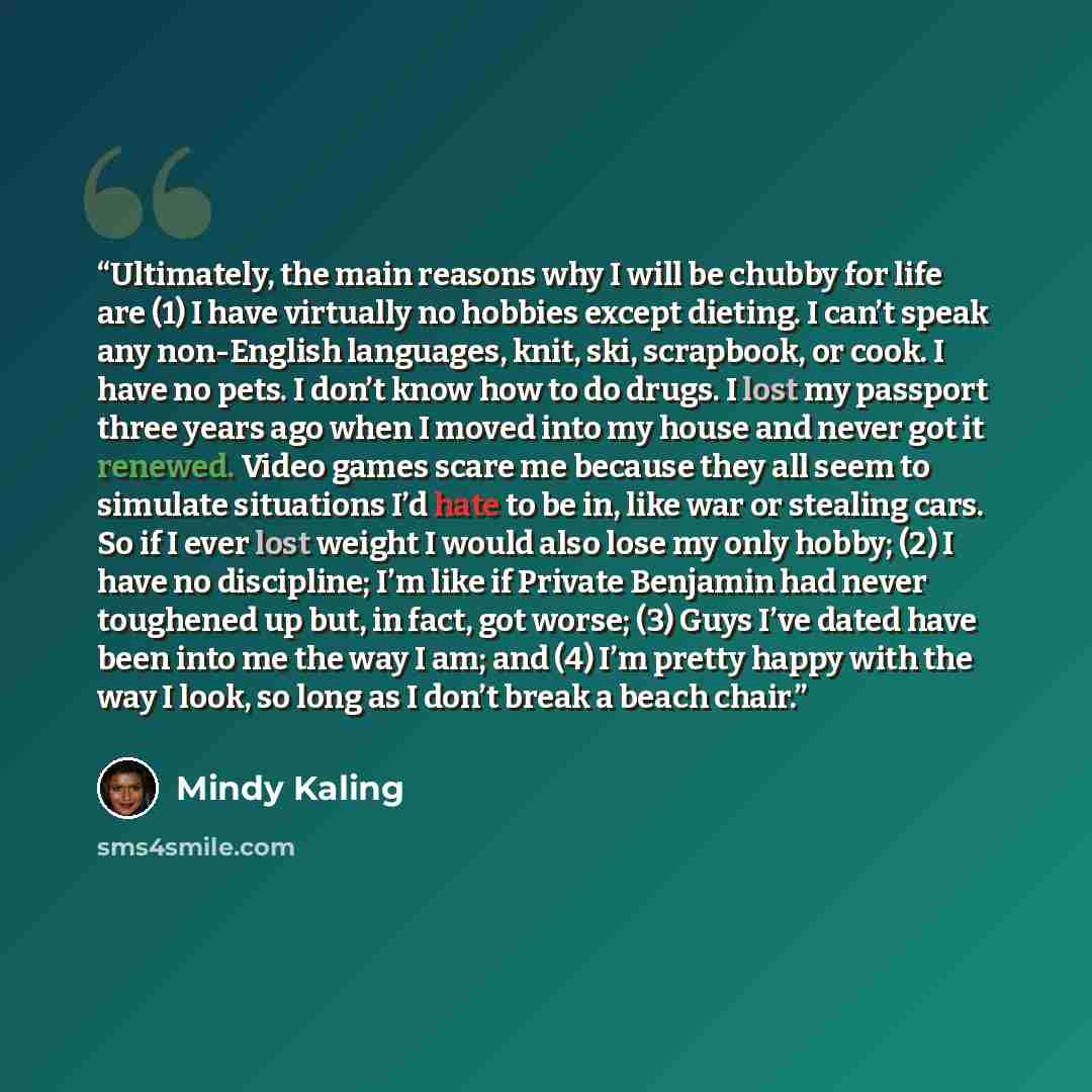 “Ultimately, the main reasons why I will be chubby for life are (1) I have virtually no hobbies except dieting. I can’t speak any non-English languages, knit, ski, scrapbook, or cook. I have no pets. I don’t know how to do drugs. I lost my passport three years ago when I moved into my house and…” quote by Mindy Kaling
