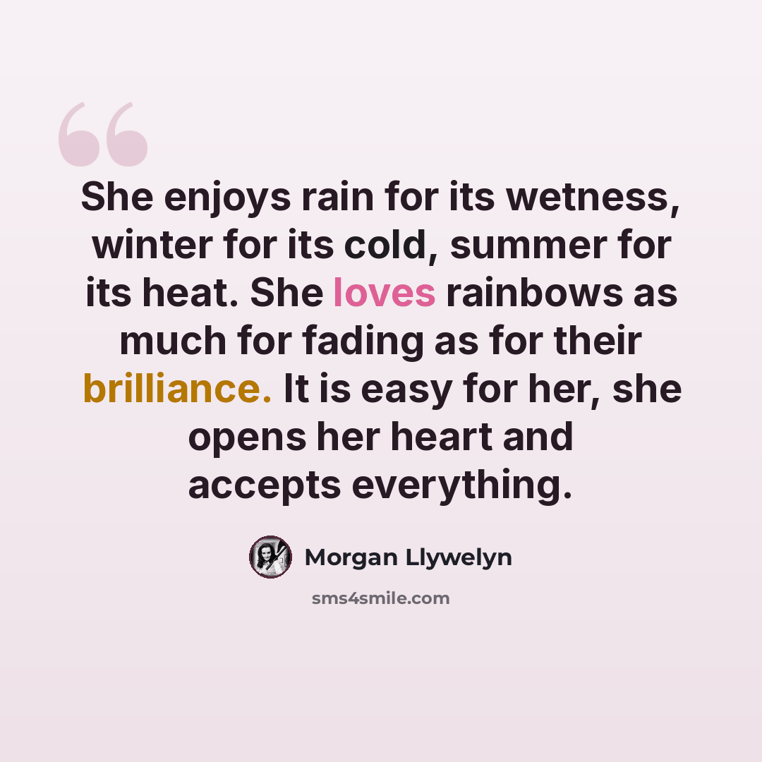“She enjoys rain for its wetness, winter for its cold, summer for its heat. She loves rainbows as much for fading as for their brilliance. It is easy for her, she opens her heart and accepts everything.” quote by Morgan Llywelyn
