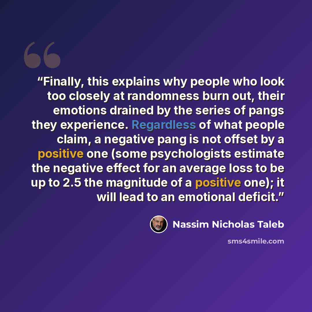 “Finally, this explains why people who look too closely at randomness burn out, their emotions drained by the series of pangs they experience. Regardless of what people claim, a negative pang is not offset by a positive one (some psychologists estimate the negative effect for an average loss to be…” quote by Nassim Nicholas Taleb