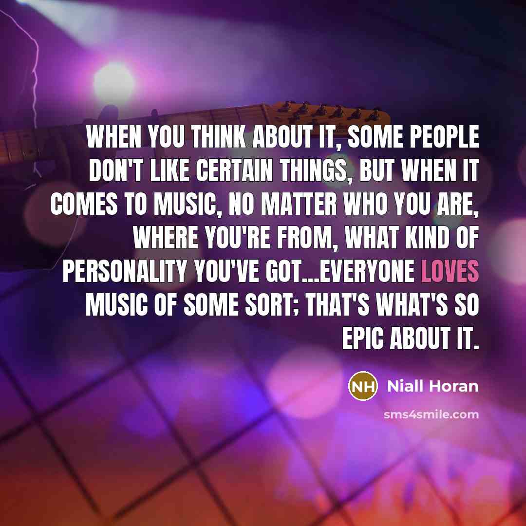 “When you think about it, some people don't like certain things, but when it comes to music, no matter who you are, where you're from, what kind of personality you've got...everyone loves music of some sort; that's what's so epic about it.” quote by Niall Horan