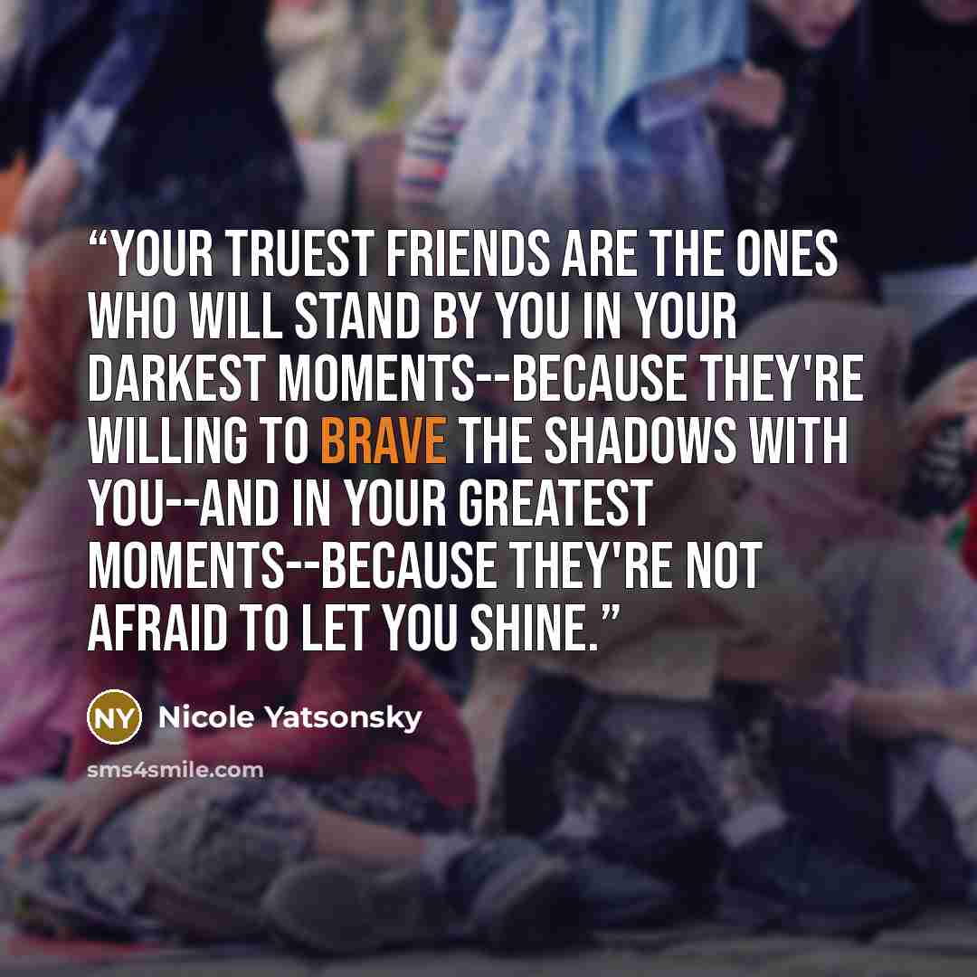 “Your truest friends are the ones who will stand by you in your darkest moments--because they're willing to brave the shadows with you--and in your greatest moments--because they're not afraid to let you shine.” quote by Nicole Yatsonsky