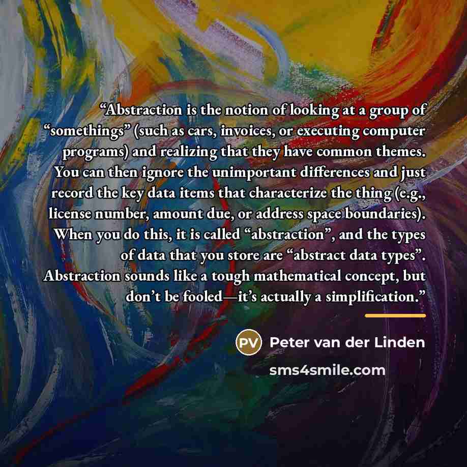 “Abstraction is the notion of looking at a group of “somethings” (such as cars, invoices, or executing computer programs) and realizing that they have common themes. You can then ignore the unimportant differences and just record the key data items that characterize the thing (e.g., license number…” quote by Peter van der Linden