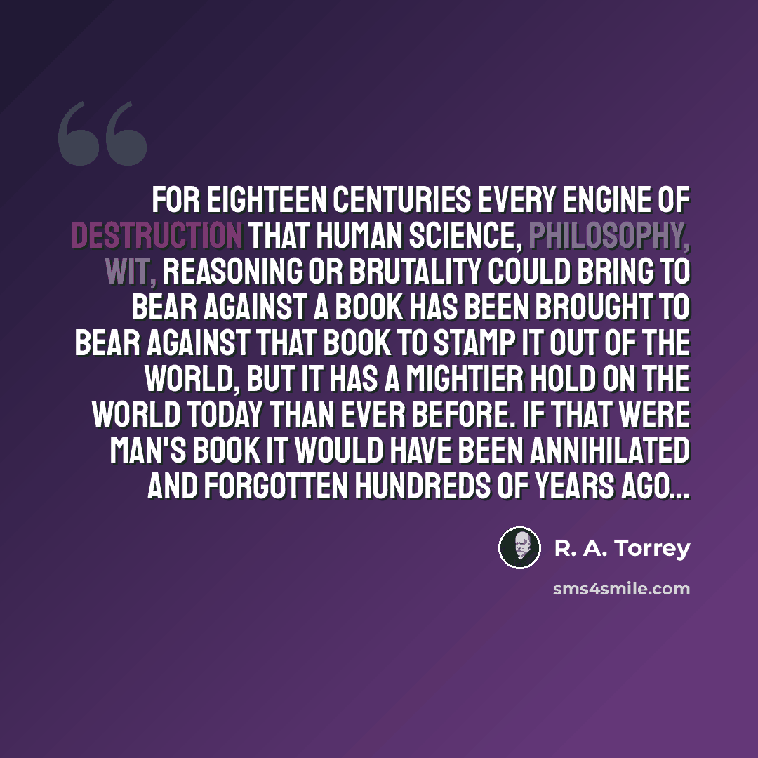 “For eighteen centuries every engine of destruction that human science, philosophy, wit, reasoning or brutality could bring to bear against a book has been brought to bear against that book to stamp it out of the world, but it has a mightier hold on the world today than ever before. If that were…” quote by R. A. Torrey
