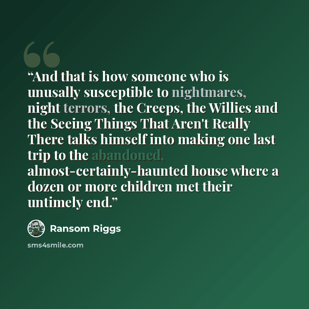 “And that is how someone who is unusally susceptible to nightmares, night terrors, the Creeps, the Willies and the Seeing Things That Aren't Really There talks himself into making one last trip to the abandoned, almost-certainly-haunted house where a dozen or more children met their untimely end.” quote by Ransom Riggs