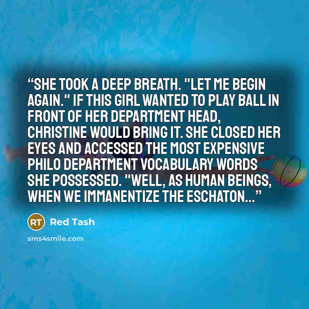 “She took a deep breath. "Let me begin again." If this girl wanted to play ball in front of her department head, Christine would bring it. She closed her eyes and accessed the most expensive Philo Department vocabulary words she possessed. "Well, as human beings, when we immanentize the eschaton…” quote by Red Tash