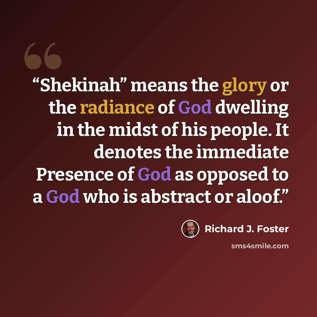 “Shekinah” means the glory or the radiance of God dwelling in the midst of his people. It denotes the immediate Presence of God as opposed to a God who is abstract or aloof.” quote by Richard J. Foster